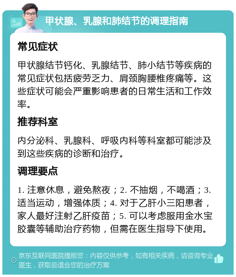 甲状腺、乳腺和肺结节的调理指南 常见症状 甲状腺结节钙化、乳腺结节、肺小结节等疾病的常见症状包括疲劳乏力、肩颈胸腰椎疼痛等。这些症状可能会严重影响患者的日常生活和工作效率。 推荐科室 内分泌科、乳腺科、呼吸内科等科室都可能涉及到这些疾病的诊断和治疗。 调理要点 1. 注意休息，避免熬夜；2. 不抽烟，不喝酒；3. 适当运动，增强体质；4. 对于乙肝小三阳患者，家人最好注射乙肝疫苗；5. 可以考虑服用金水宝胶囊等辅助治疗药物，但需在医生指导下使用。