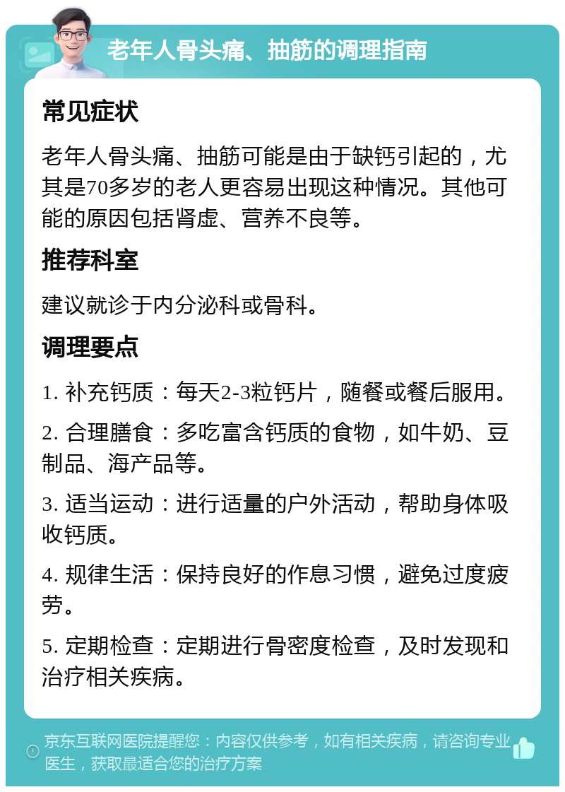 老年人骨头痛、抽筋的调理指南 常见症状 老年人骨头痛、抽筋可能是由于缺钙引起的，尤其是70多岁的老人更容易出现这种情况。其他可能的原因包括肾虚、营养不良等。 推荐科室 建议就诊于内分泌科或骨科。 调理要点 1. 补充钙质：每天2-3粒钙片，随餐或餐后服用。 2. 合理膳食：多吃富含钙质的食物，如牛奶、豆制品、海产品等。 3. 适当运动：进行适量的户外活动，帮助身体吸收钙质。 4. 规律生活：保持良好的作息习惯，避免过度疲劳。 5. 定期检查：定期进行骨密度检查，及时发现和治疗相关疾病。