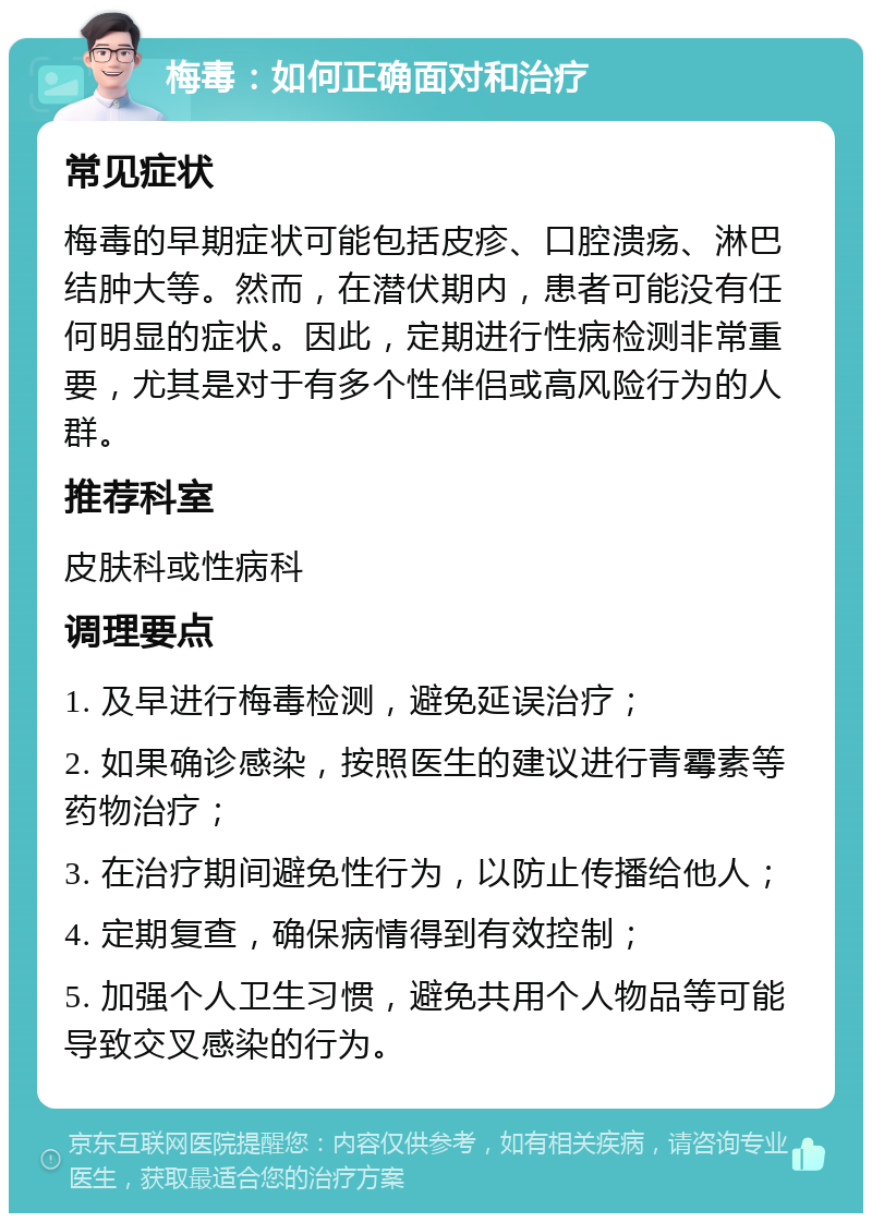 梅毒：如何正确面对和治疗 常见症状 梅毒的早期症状可能包括皮疹、口腔溃疡、淋巴结肿大等。然而，在潜伏期内，患者可能没有任何明显的症状。因此，定期进行性病检测非常重要，尤其是对于有多个性伴侣或高风险行为的人群。 推荐科室 皮肤科或性病科 调理要点 1. 及早进行梅毒检测，避免延误治疗； 2. 如果确诊感染，按照医生的建议进行青霉素等药物治疗； 3. 在治疗期间避免性行为，以防止传播给他人； 4. 定期复查，确保病情得到有效控制； 5. 加强个人卫生习惯，避免共用个人物品等可能导致交叉感染的行为。