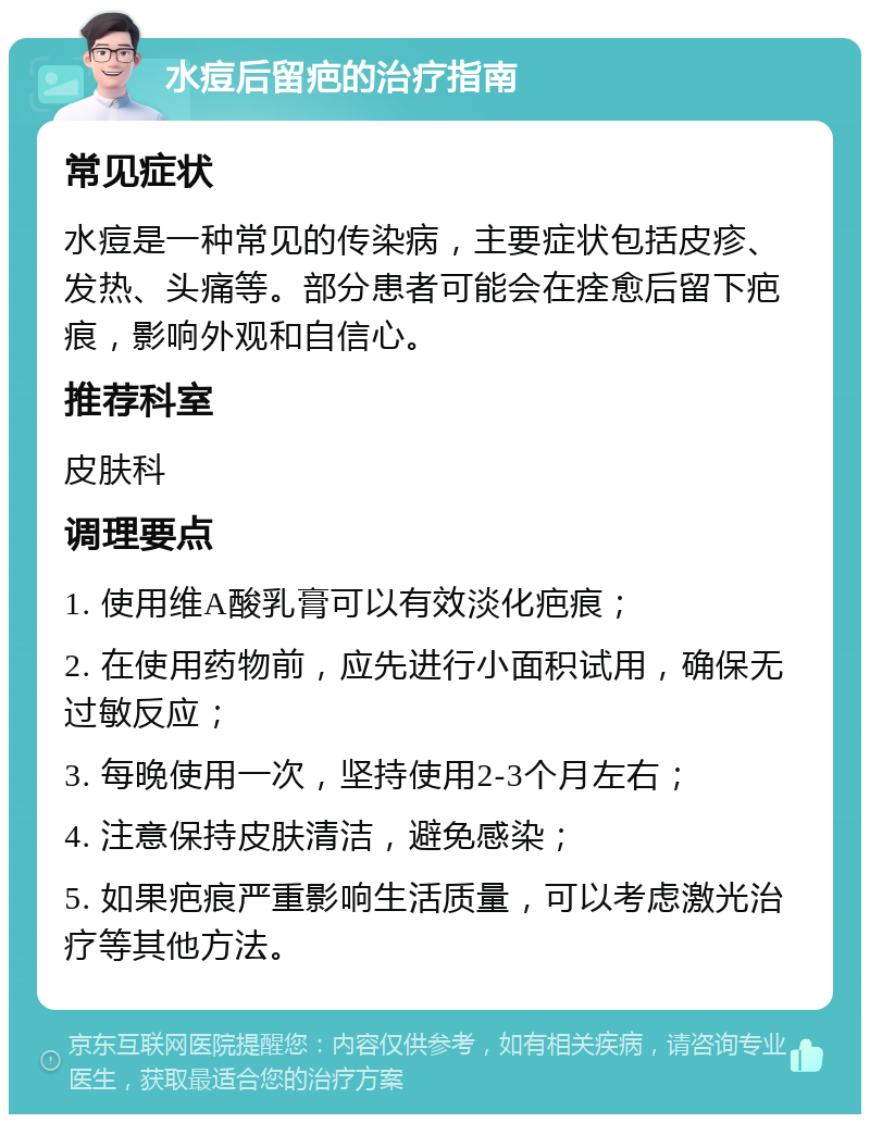 水痘后留疤的治疗指南 常见症状 水痘是一种常见的传染病，主要症状包括皮疹、发热、头痛等。部分患者可能会在痊愈后留下疤痕，影响外观和自信心。 推荐科室 皮肤科 调理要点 1. 使用维A酸乳膏可以有效淡化疤痕； 2. 在使用药物前，应先进行小面积试用，确保无过敏反应； 3. 每晚使用一次，坚持使用2-3个月左右； 4. 注意保持皮肤清洁，避免感染； 5. 如果疤痕严重影响生活质量，可以考虑激光治疗等其他方法。