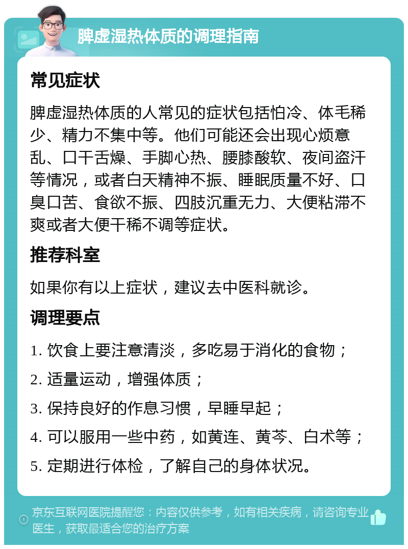 脾虚湿热体质的调理指南 常见症状 脾虚湿热体质的人常见的症状包括怕冷、体毛稀少、精力不集中等。他们可能还会出现心烦意乱、口干舌燥、手脚心热、腰膝酸软、夜间盗汗等情况，或者白天精神不振、睡眠质量不好、口臭口苦、食欲不振、四肢沉重无力、大便粘滞不爽或者大便干稀不调等症状。 推荐科室 如果你有以上症状，建议去中医科就诊。 调理要点 1. 饮食上要注意清淡，多吃易于消化的食物； 2. 适量运动，增强体质； 3. 保持良好的作息习惯，早睡早起； 4. 可以服用一些中药，如黄连、黄芩、白术等； 5. 定期进行体检，了解自己的身体状况。