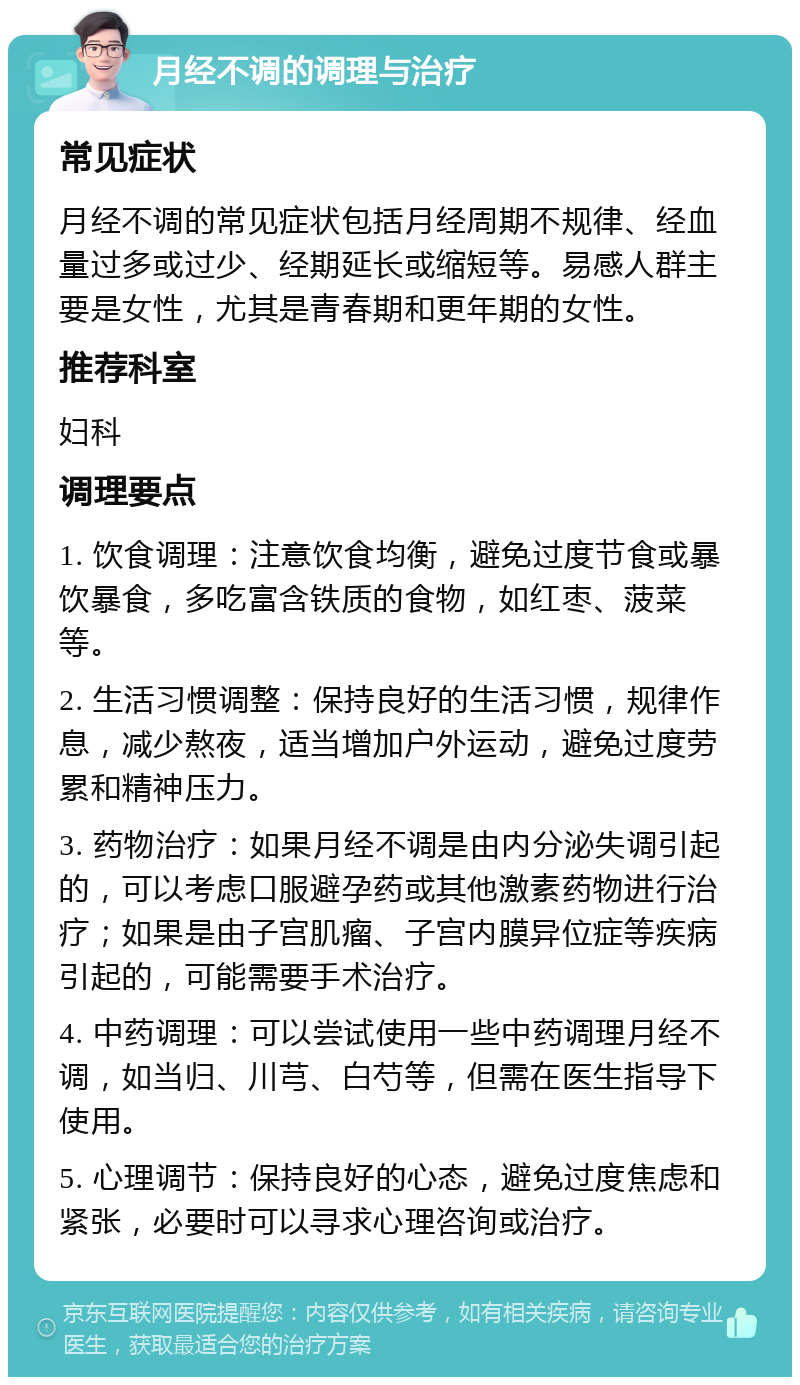 月经不调的调理与治疗 常见症状 月经不调的常见症状包括月经周期不规律、经血量过多或过少、经期延长或缩短等。易感人群主要是女性，尤其是青春期和更年期的女性。 推荐科室 妇科 调理要点 1. 饮食调理：注意饮食均衡，避免过度节食或暴饮暴食，多吃富含铁质的食物，如红枣、菠菜等。 2. 生活习惯调整：保持良好的生活习惯，规律作息，减少熬夜，适当增加户外运动，避免过度劳累和精神压力。 3. 药物治疗：如果月经不调是由内分泌失调引起的，可以考虑口服避孕药或其他激素药物进行治疗；如果是由子宫肌瘤、子宫内膜异位症等疾病引起的，可能需要手术治疗。 4. 中药调理：可以尝试使用一些中药调理月经不调，如当归、川芎、白芍等，但需在医生指导下使用。 5. 心理调节：保持良好的心态，避免过度焦虑和紧张，必要时可以寻求心理咨询或治疗。