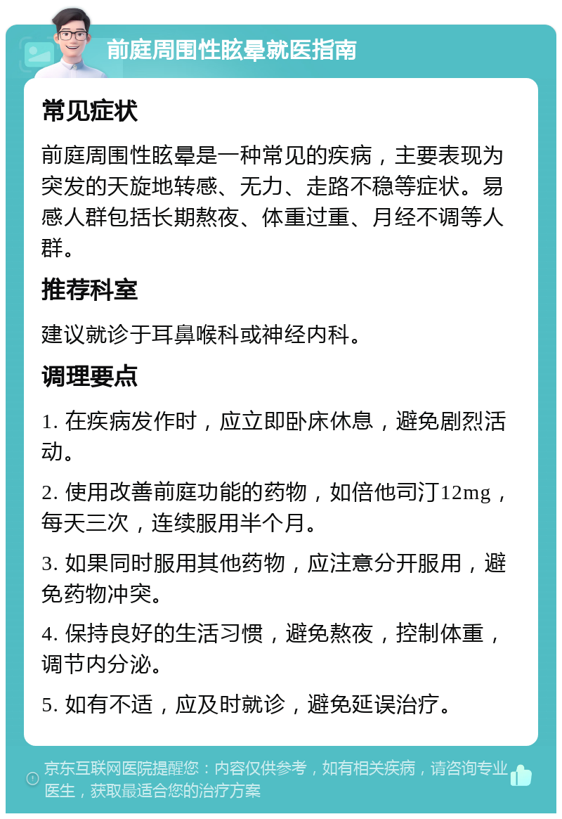 前庭周围性眩晕就医指南 常见症状 前庭周围性眩晕是一种常见的疾病，主要表现为突发的天旋地转感、无力、走路不稳等症状。易感人群包括长期熬夜、体重过重、月经不调等人群。 推荐科室 建议就诊于耳鼻喉科或神经内科。 调理要点 1. 在疾病发作时，应立即卧床休息，避免剧烈活动。 2. 使用改善前庭功能的药物，如倍他司汀12mg，每天三次，连续服用半个月。 3. 如果同时服用其他药物，应注意分开服用，避免药物冲突。 4. 保持良好的生活习惯，避免熬夜，控制体重，调节内分泌。 5. 如有不适，应及时就诊，避免延误治疗。