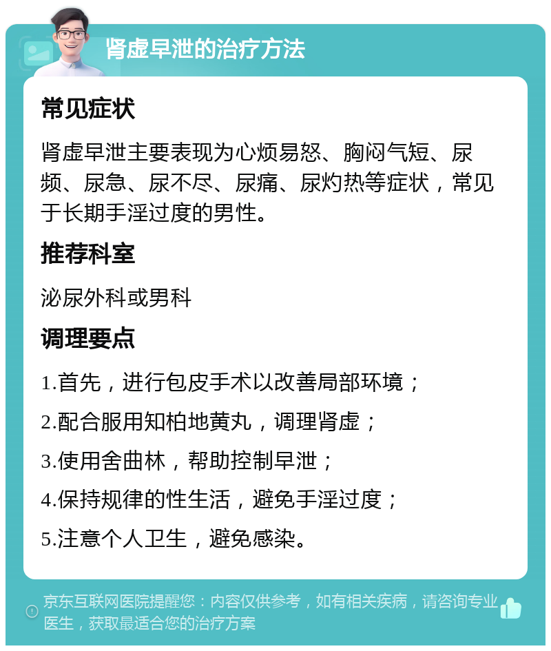 肾虚早泄的治疗方法 常见症状 肾虚早泄主要表现为心烦易怒、胸闷气短、尿频、尿急、尿不尽、尿痛、尿灼热等症状，常见于长期手淫过度的男性。 推荐科室 泌尿外科或男科 调理要点 1.首先，进行包皮手术以改善局部环境； 2.配合服用知柏地黄丸，调理肾虚； 3.使用舍曲林，帮助控制早泄； 4.保持规律的性生活，避免手淫过度； 5.注意个人卫生，避免感染。