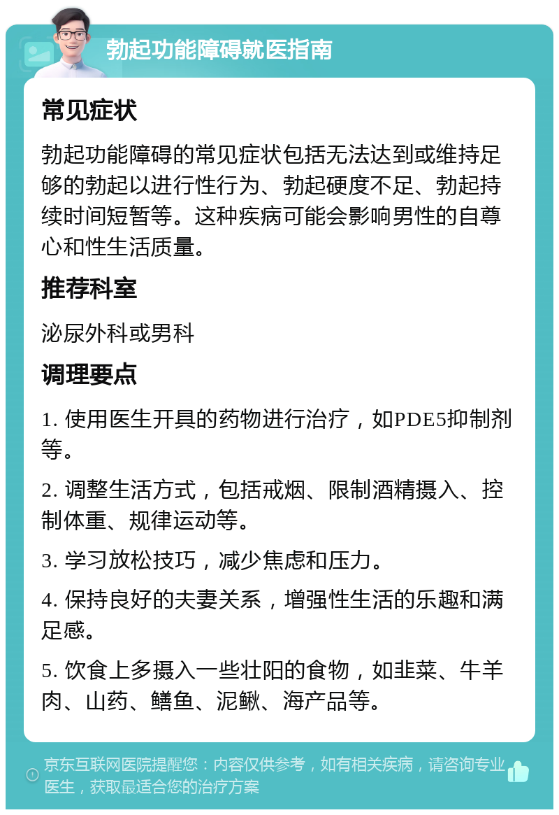 勃起功能障碍就医指南 常见症状 勃起功能障碍的常见症状包括无法达到或维持足够的勃起以进行性行为、勃起硬度不足、勃起持续时间短暂等。这种疾病可能会影响男性的自尊心和性生活质量。 推荐科室 泌尿外科或男科 调理要点 1. 使用医生开具的药物进行治疗，如PDE5抑制剂等。 2. 调整生活方式，包括戒烟、限制酒精摄入、控制体重、规律运动等。 3. 学习放松技巧，减少焦虑和压力。 4. 保持良好的夫妻关系，增强性生活的乐趣和满足感。 5. 饮食上多摄入一些壮阳的食物，如韭菜、牛羊肉、山药、鳝鱼、泥鳅、海产品等。