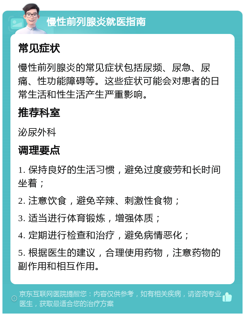 慢性前列腺炎就医指南 常见症状 慢性前列腺炎的常见症状包括尿频、尿急、尿痛、性功能障碍等。这些症状可能会对患者的日常生活和性生活产生严重影响。 推荐科室 泌尿外科 调理要点 1. 保持良好的生活习惯，避免过度疲劳和长时间坐着； 2. 注意饮食，避免辛辣、刺激性食物； 3. 适当进行体育锻炼，增强体质； 4. 定期进行检查和治疗，避免病情恶化； 5. 根据医生的建议，合理使用药物，注意药物的副作用和相互作用。