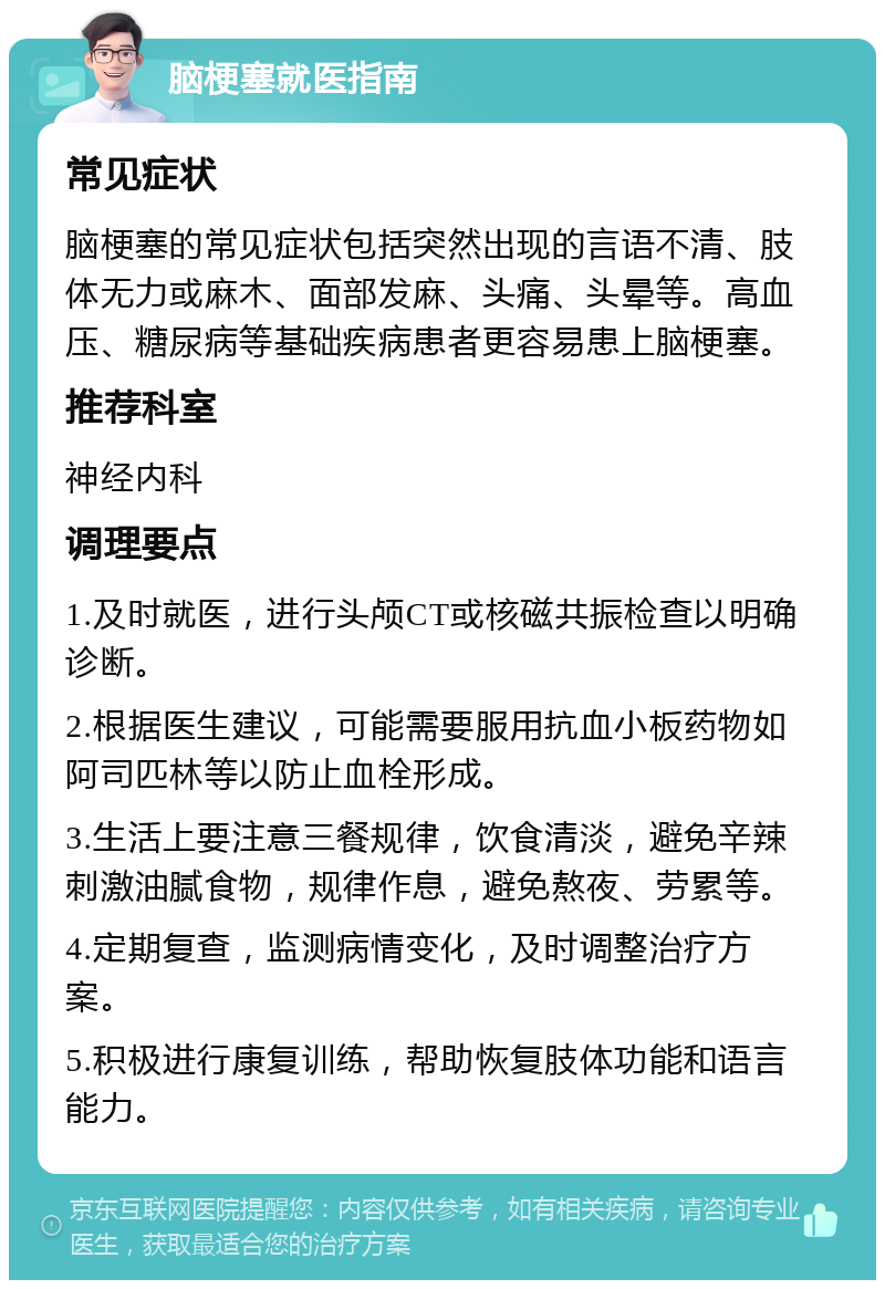 脑梗塞就医指南 常见症状 脑梗塞的常见症状包括突然出现的言语不清、肢体无力或麻木、面部发麻、头痛、头晕等。高血压、糖尿病等基础疾病患者更容易患上脑梗塞。 推荐科室 神经内科 调理要点 1.及时就医，进行头颅CT或核磁共振检查以明确诊断。 2.根据医生建议，可能需要服用抗血小板药物如阿司匹林等以防止血栓形成。 3.生活上要注意三餐规律，饮食清淡，避免辛辣刺激油腻食物，规律作息，避免熬夜、劳累等。 4.定期复查，监测病情变化，及时调整治疗方案。 5.积极进行康复训练，帮助恢复肢体功能和语言能力。