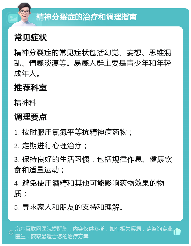 精神分裂症的治疗和调理指南 常见症状 精神分裂症的常见症状包括幻觉、妄想、思维混乱、情感淡漠等。易感人群主要是青少年和年轻成年人。 推荐科室 精神科 调理要点 1. 按时服用氯氮平等抗精神病药物； 2. 定期进行心理治疗； 3. 保持良好的生活习惯，包括规律作息、健康饮食和适量运动； 4. 避免使用酒精和其他可能影响药物效果的物质； 5. 寻求家人和朋友的支持和理解。