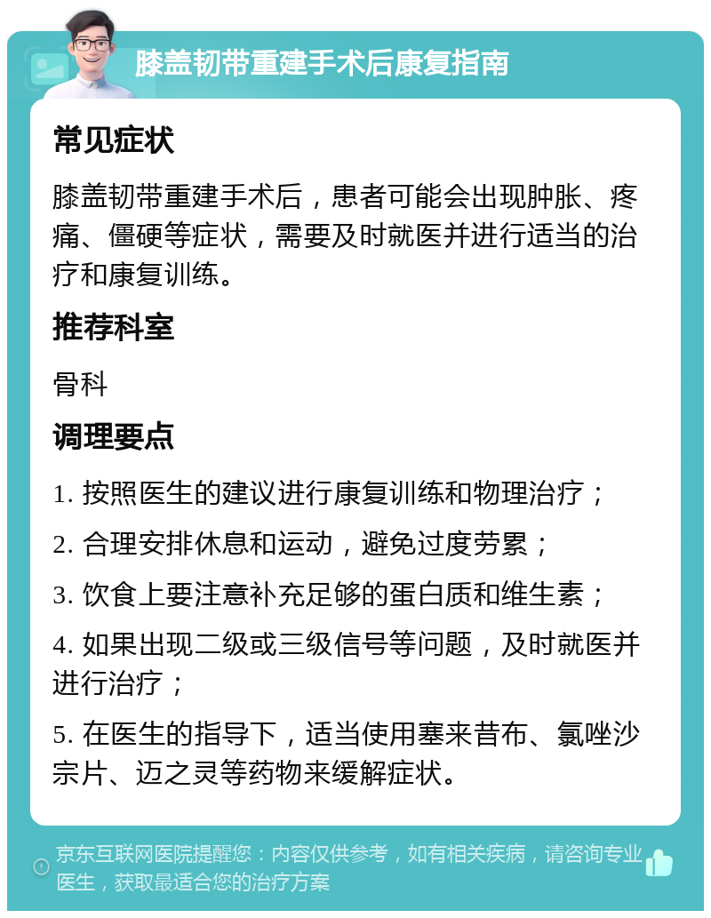 膝盖韧带重建手术后康复指南 常见症状 膝盖韧带重建手术后，患者可能会出现肿胀、疼痛、僵硬等症状，需要及时就医并进行适当的治疗和康复训练。 推荐科室 骨科 调理要点 1. 按照医生的建议进行康复训练和物理治疗； 2. 合理安排休息和运动，避免过度劳累； 3. 饮食上要注意补充足够的蛋白质和维生素； 4. 如果出现二级或三级信号等问题，及时就医并进行治疗； 5. 在医生的指导下，适当使用塞来昔布、氯唑沙宗片、迈之灵等药物来缓解症状。