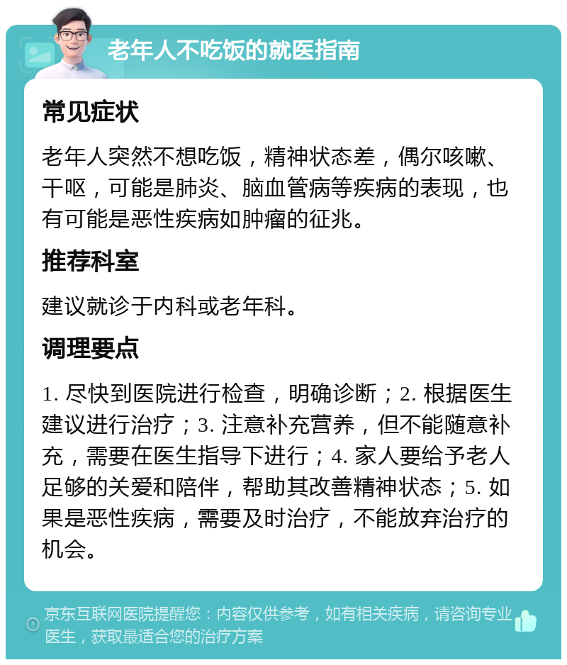 老年人不吃饭的就医指南 常见症状 老年人突然不想吃饭，精神状态差，偶尔咳嗽、干呕，可能是肺炎、脑血管病等疾病的表现，也有可能是恶性疾病如肿瘤的征兆。 推荐科室 建议就诊于内科或老年科。 调理要点 1. 尽快到医院进行检查，明确诊断；2. 根据医生建议进行治疗；3. 注意补充营养，但不能随意补充，需要在医生指导下进行；4. 家人要给予老人足够的关爱和陪伴，帮助其改善精神状态；5. 如果是恶性疾病，需要及时治疗，不能放弃治疗的机会。