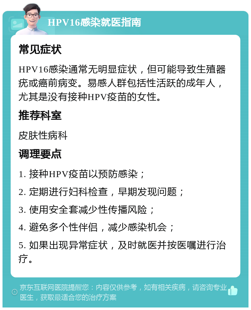 HPV16感染就医指南 常见症状 HPV16感染通常无明显症状，但可能导致生殖器疣或癌前病变。易感人群包括性活跃的成年人，尤其是没有接种HPV疫苗的女性。 推荐科室 皮肤性病科 调理要点 1. 接种HPV疫苗以预防感染； 2. 定期进行妇科检查，早期发现问题； 3. 使用安全套减少性传播风险； 4. 避免多个性伴侣，减少感染机会； 5. 如果出现异常症状，及时就医并按医嘱进行治疗。