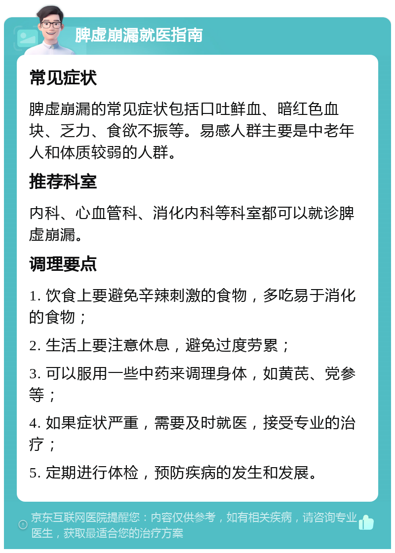 脾虚崩漏就医指南 常见症状 脾虚崩漏的常见症状包括口吐鲜血、暗红色血块、乏力、食欲不振等。易感人群主要是中老年人和体质较弱的人群。 推荐科室 内科、心血管科、消化内科等科室都可以就诊脾虚崩漏。 调理要点 1. 饮食上要避免辛辣刺激的食物，多吃易于消化的食物； 2. 生活上要注意休息，避免过度劳累； 3. 可以服用一些中药来调理身体，如黄芪、党参等； 4. 如果症状严重，需要及时就医，接受专业的治疗； 5. 定期进行体检，预防疾病的发生和发展。