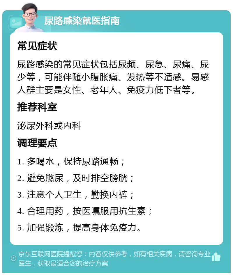 尿路感染就医指南 常见症状 尿路感染的常见症状包括尿频、尿急、尿痛、尿少等，可能伴随小腹胀痛、发热等不适感。易感人群主要是女性、老年人、免疫力低下者等。 推荐科室 泌尿外科或内科 调理要点 1. 多喝水，保持尿路通畅； 2. 避免憋尿，及时排空膀胱； 3. 注意个人卫生，勤换内裤； 4. 合理用药，按医嘱服用抗生素； 5. 加强锻炼，提高身体免疫力。