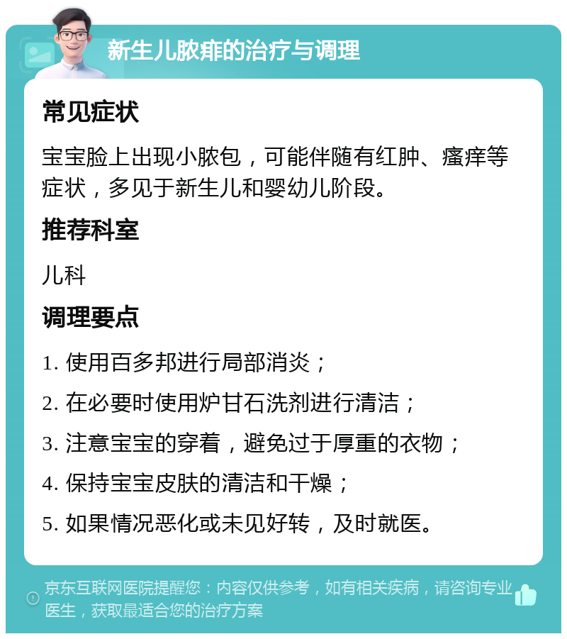 新生儿脓痱的治疗与调理 常见症状 宝宝脸上出现小脓包，可能伴随有红肿、瘙痒等症状，多见于新生儿和婴幼儿阶段。 推荐科室 儿科 调理要点 1. 使用百多邦进行局部消炎； 2. 在必要时使用炉甘石洗剂进行清洁； 3. 注意宝宝的穿着，避免过于厚重的衣物； 4. 保持宝宝皮肤的清洁和干燥； 5. 如果情况恶化或未见好转，及时就医。