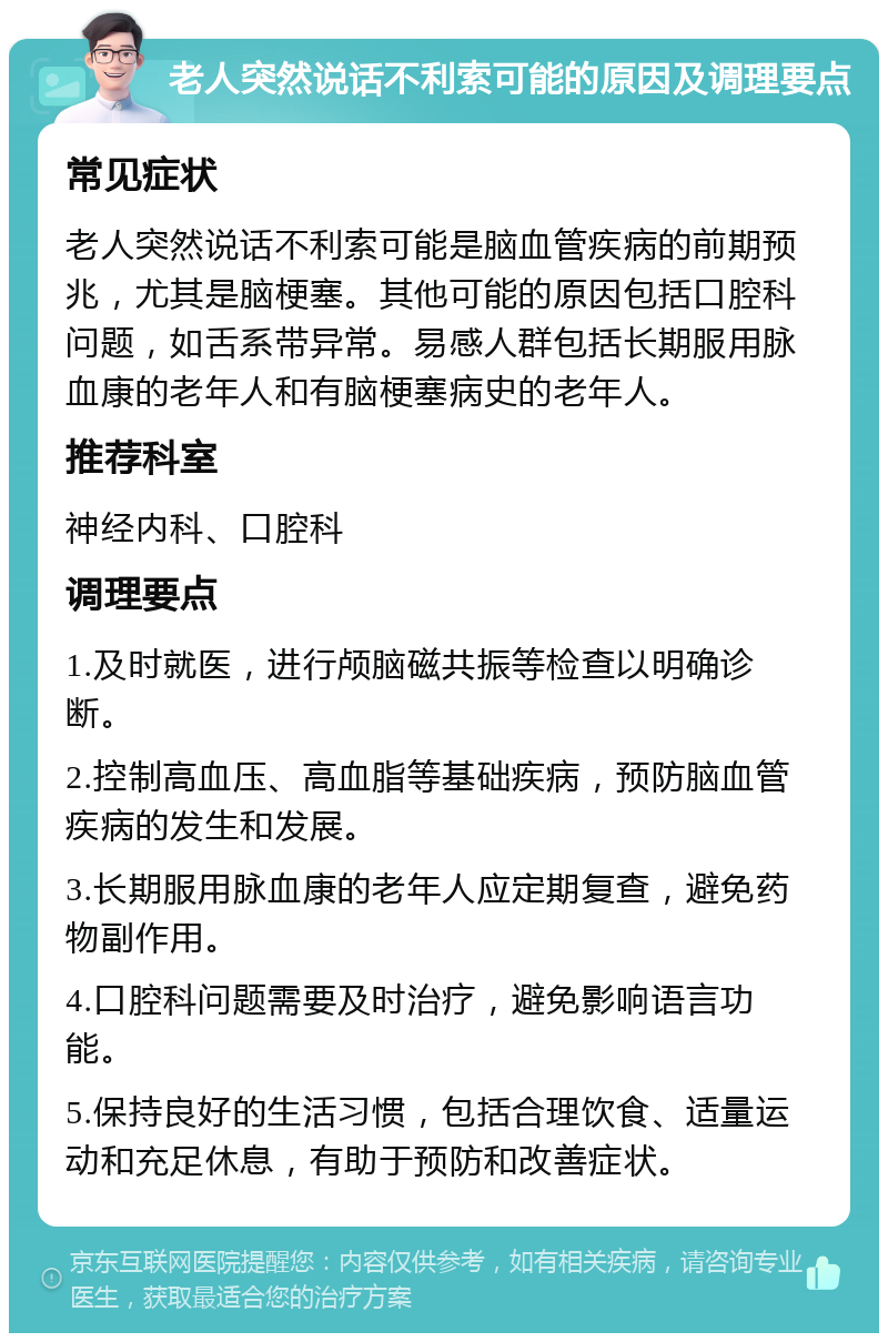 老人突然说话不利索可能的原因及调理要点 常见症状 老人突然说话不利索可能是脑血管疾病的前期预兆，尤其是脑梗塞。其他可能的原因包括口腔科问题，如舌系带异常。易感人群包括长期服用脉血康的老年人和有脑梗塞病史的老年人。 推荐科室 神经内科、口腔科 调理要点 1.及时就医，进行颅脑磁共振等检查以明确诊断。 2.控制高血压、高血脂等基础疾病，预防脑血管疾病的发生和发展。 3.长期服用脉血康的老年人应定期复查，避免药物副作用。 4.口腔科问题需要及时治疗，避免影响语言功能。 5.保持良好的生活习惯，包括合理饮食、适量运动和充足休息，有助于预防和改善症状。