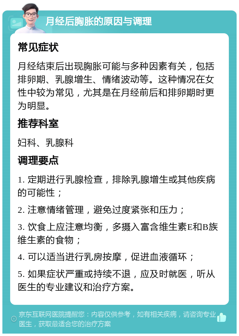 月经后胸胀的原因与调理 常见症状 月经结束后出现胸胀可能与多种因素有关，包括排卵期、乳腺增生、情绪波动等。这种情况在女性中较为常见，尤其是在月经前后和排卵期时更为明显。 推荐科室 妇科、乳腺科 调理要点 1. 定期进行乳腺检查，排除乳腺增生或其他疾病的可能性； 2. 注意情绪管理，避免过度紧张和压力； 3. 饮食上应注意均衡，多摄入富含维生素E和B族维生素的食物； 4. 可以适当进行乳房按摩，促进血液循环； 5. 如果症状严重或持续不退，应及时就医，听从医生的专业建议和治疗方案。