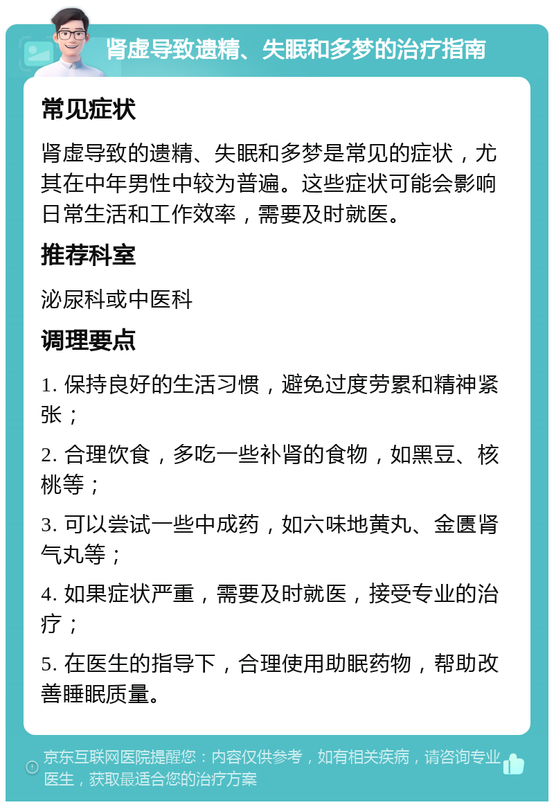 肾虚导致遗精、失眠和多梦的治疗指南 常见症状 肾虚导致的遗精、失眠和多梦是常见的症状，尤其在中年男性中较为普遍。这些症状可能会影响日常生活和工作效率，需要及时就医。 推荐科室 泌尿科或中医科 调理要点 1. 保持良好的生活习惯，避免过度劳累和精神紧张； 2. 合理饮食，多吃一些补肾的食物，如黑豆、核桃等； 3. 可以尝试一些中成药，如六味地黄丸、金匮肾气丸等； 4. 如果症状严重，需要及时就医，接受专业的治疗； 5. 在医生的指导下，合理使用助眠药物，帮助改善睡眠质量。