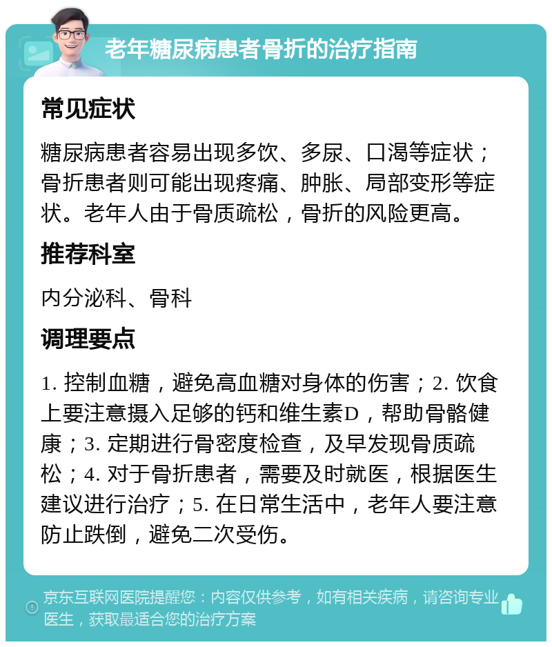 老年糖尿病患者骨折的治疗指南 常见症状 糖尿病患者容易出现多饮、多尿、口渴等症状；骨折患者则可能出现疼痛、肿胀、局部变形等症状。老年人由于骨质疏松，骨折的风险更高。 推荐科室 内分泌科、骨科 调理要点 1. 控制血糖，避免高血糖对身体的伤害；2. 饮食上要注意摄入足够的钙和维生素D，帮助骨骼健康；3. 定期进行骨密度检查，及早发现骨质疏松；4. 对于骨折患者，需要及时就医，根据医生建议进行治疗；5. 在日常生活中，老年人要注意防止跌倒，避免二次受伤。