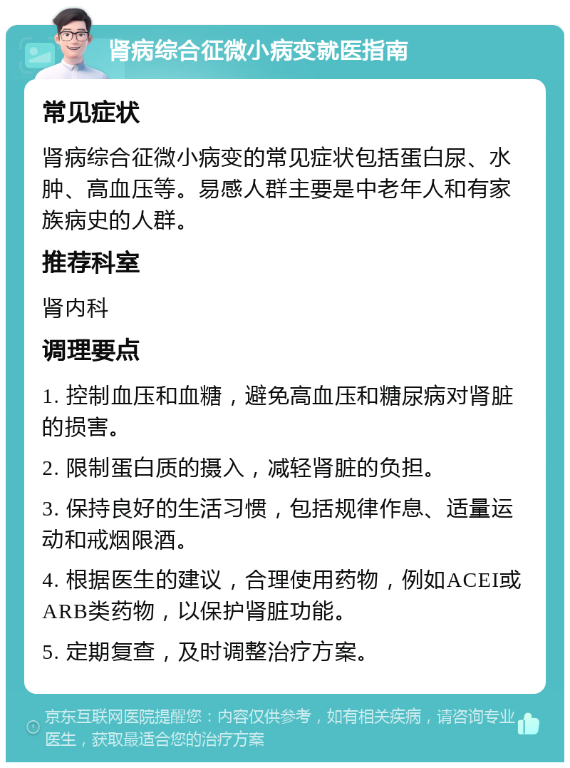 肾病综合征微小病变就医指南 常见症状 肾病综合征微小病变的常见症状包括蛋白尿、水肿、高血压等。易感人群主要是中老年人和有家族病史的人群。 推荐科室 肾内科 调理要点 1. 控制血压和血糖，避免高血压和糖尿病对肾脏的损害。 2. 限制蛋白质的摄入，减轻肾脏的负担。 3. 保持良好的生活习惯，包括规律作息、适量运动和戒烟限酒。 4. 根据医生的建议，合理使用药物，例如ACEI或ARB类药物，以保护肾脏功能。 5. 定期复查，及时调整治疗方案。