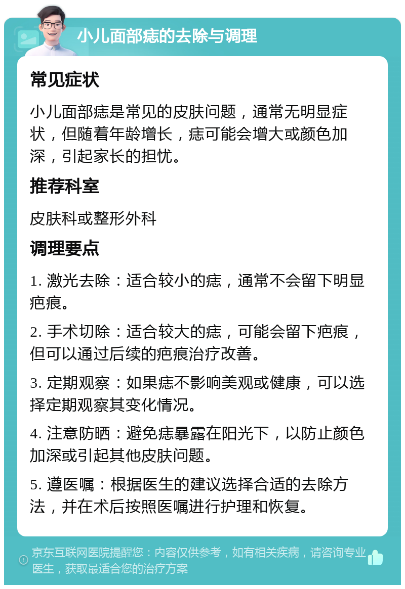 小儿面部痣的去除与调理 常见症状 小儿面部痣是常见的皮肤问题，通常无明显症状，但随着年龄增长，痣可能会增大或颜色加深，引起家长的担忧。 推荐科室 皮肤科或整形外科 调理要点 1. 激光去除：适合较小的痣，通常不会留下明显疤痕。 2. 手术切除：适合较大的痣，可能会留下疤痕，但可以通过后续的疤痕治疗改善。 3. 定期观察：如果痣不影响美观或健康，可以选择定期观察其变化情况。 4. 注意防晒：避免痣暴露在阳光下，以防止颜色加深或引起其他皮肤问题。 5. 遵医嘱：根据医生的建议选择合适的去除方法，并在术后按照医嘱进行护理和恢复。