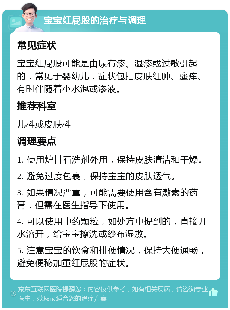 宝宝红屁股的治疗与调理 常见症状 宝宝红屁股可能是由尿布疹、湿疹或过敏引起的，常见于婴幼儿，症状包括皮肤红肿、瘙痒、有时伴随着小水泡或渗液。 推荐科室 儿科或皮肤科 调理要点 1. 使用炉甘石洗剂外用，保持皮肤清洁和干燥。 2. 避免过度包裹，保持宝宝的皮肤透气。 3. 如果情况严重，可能需要使用含有激素的药膏，但需在医生指导下使用。 4. 可以使用中药颗粒，如处方中提到的，直接开水溶开，给宝宝擦洗或纱布湿敷。 5. 注意宝宝的饮食和排便情况，保持大便通畅，避免便秘加重红屁股的症状。