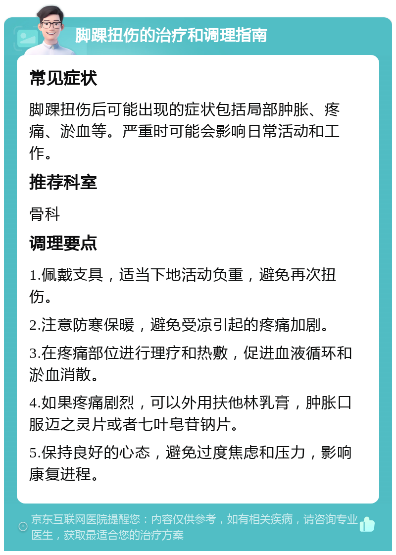 脚踝扭伤的治疗和调理指南 常见症状 脚踝扭伤后可能出现的症状包括局部肿胀、疼痛、淤血等。严重时可能会影响日常活动和工作。 推荐科室 骨科 调理要点 1.佩戴支具，适当下地活动负重，避免再次扭伤。 2.注意防寒保暖，避免受凉引起的疼痛加剧。 3.在疼痛部位进行理疗和热敷，促进血液循环和淤血消散。 4.如果疼痛剧烈，可以外用扶他林乳膏，肿胀口服迈之灵片或者七叶皂苷钠片。 5.保持良好的心态，避免过度焦虑和压力，影响康复进程。