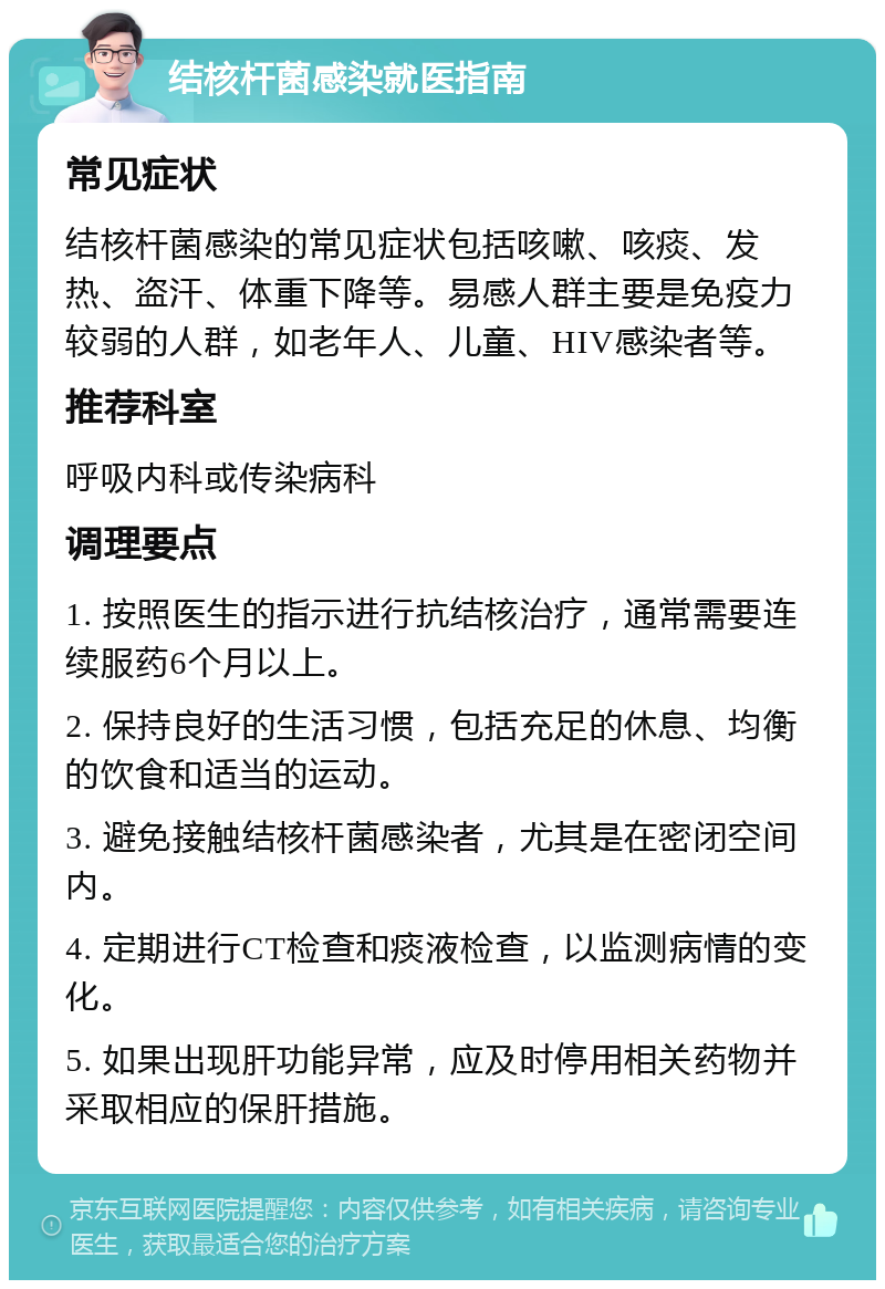 结核杆菌感染就医指南 常见症状 结核杆菌感染的常见症状包括咳嗽、咳痰、发热、盗汗、体重下降等。易感人群主要是免疫力较弱的人群，如老年人、儿童、HIV感染者等。 推荐科室 呼吸内科或传染病科 调理要点 1. 按照医生的指示进行抗结核治疗，通常需要连续服药6个月以上。 2. 保持良好的生活习惯，包括充足的休息、均衡的饮食和适当的运动。 3. 避免接触结核杆菌感染者，尤其是在密闭空间内。 4. 定期进行CT检查和痰液检查，以监测病情的变化。 5. 如果出现肝功能异常，应及时停用相关药物并采取相应的保肝措施。