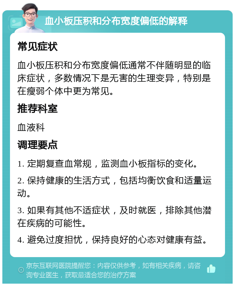 血小板压积和分布宽度偏低的解释 常见症状 血小板压积和分布宽度偏低通常不伴随明显的临床症状，多数情况下是无害的生理变异，特别是在瘦弱个体中更为常见。 推荐科室 血液科 调理要点 1. 定期复查血常规，监测血小板指标的变化。 2. 保持健康的生活方式，包括均衡饮食和适量运动。 3. 如果有其他不适症状，及时就医，排除其他潜在疾病的可能性。 4. 避免过度担忧，保持良好的心态对健康有益。