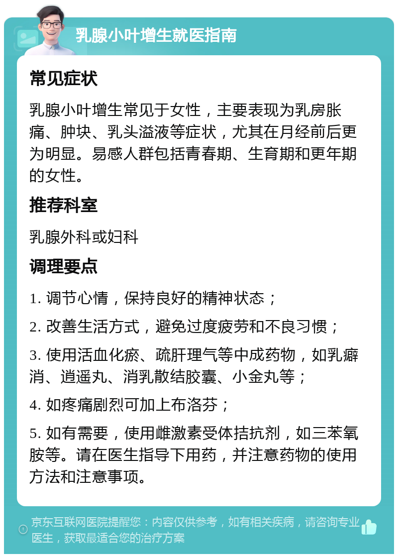 乳腺小叶增生就医指南 常见症状 乳腺小叶增生常见于女性，主要表现为乳房胀痛、肿块、乳头溢液等症状，尤其在月经前后更为明显。易感人群包括青春期、生育期和更年期的女性。 推荐科室 乳腺外科或妇科 调理要点 1. 调节心情，保持良好的精神状态； 2. 改善生活方式，避免过度疲劳和不良习惯； 3. 使用活血化瘀、疏肝理气等中成药物，如乳癖消、逍遥丸、消乳散结胶囊、小金丸等； 4. 如疼痛剧烈可加上布洛芬； 5. 如有需要，使用雌激素受体拮抗剂，如三苯氧胺等。请在医生指导下用药，并注意药物的使用方法和注意事项。