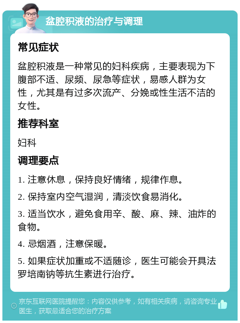 盆腔积液的治疗与调理 常见症状 盆腔积液是一种常见的妇科疾病，主要表现为下腹部不适、尿频、尿急等症状，易感人群为女性，尤其是有过多次流产、分娩或性生活不洁的女性。 推荐科室 妇科 调理要点 1. 注意休息，保持良好情绪，规律作息。 2. 保持室内空气湿润，清淡饮食易消化。 3. 适当饮水，避免食用辛、酸、麻、辣、油炸的食物。 4. 忌烟酒，注意保暖。 5. 如果症状加重或不适随诊，医生可能会开具法罗培南钠等抗生素进行治疗。