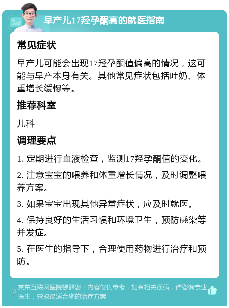 早产儿17羟孕酮高的就医指南 常见症状 早产儿可能会出现17羟孕酮值偏高的情况，这可能与早产本身有关。其他常见症状包括吐奶、体重增长缓慢等。 推荐科室 儿科 调理要点 1. 定期进行血液检查，监测17羟孕酮值的变化。 2. 注意宝宝的喂养和体重增长情况，及时调整喂养方案。 3. 如果宝宝出现其他异常症状，应及时就医。 4. 保持良好的生活习惯和环境卫生，预防感染等并发症。 5. 在医生的指导下，合理使用药物进行治疗和预防。