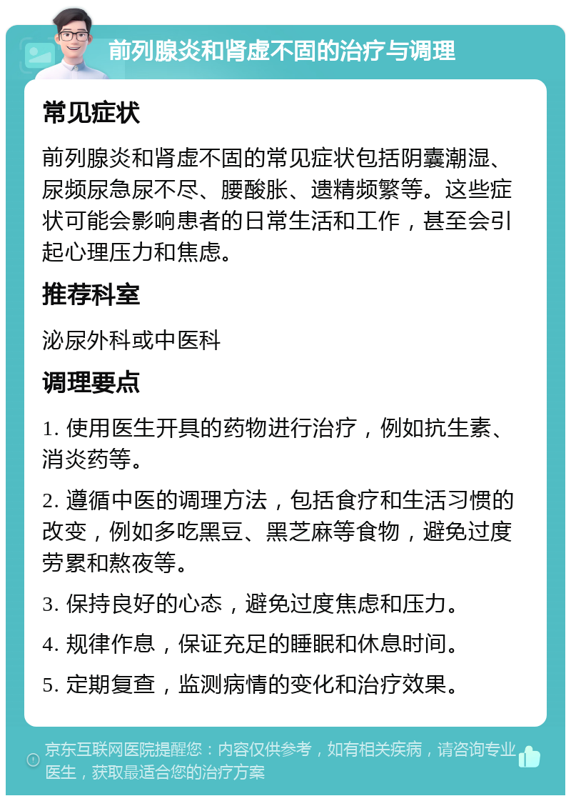 前列腺炎和肾虚不固的治疗与调理 常见症状 前列腺炎和肾虚不固的常见症状包括阴囊潮湿、尿频尿急尿不尽、腰酸胀、遗精频繁等。这些症状可能会影响患者的日常生活和工作，甚至会引起心理压力和焦虑。 推荐科室 泌尿外科或中医科 调理要点 1. 使用医生开具的药物进行治疗，例如抗生素、消炎药等。 2. 遵循中医的调理方法，包括食疗和生活习惯的改变，例如多吃黑豆、黑芝麻等食物，避免过度劳累和熬夜等。 3. 保持良好的心态，避免过度焦虑和压力。 4. 规律作息，保证充足的睡眠和休息时间。 5. 定期复查，监测病情的变化和治疗效果。