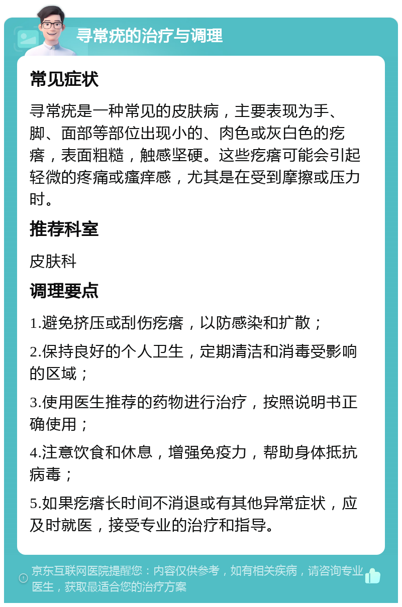 寻常疣的治疗与调理 常见症状 寻常疣是一种常见的皮肤病，主要表现为手、脚、面部等部位出现小的、肉色或灰白色的疙瘩，表面粗糙，触感坚硬。这些疙瘩可能会引起轻微的疼痛或瘙痒感，尤其是在受到摩擦或压力时。 推荐科室 皮肤科 调理要点 1.避免挤压或刮伤疙瘩，以防感染和扩散； 2.保持良好的个人卫生，定期清洁和消毒受影响的区域； 3.使用医生推荐的药物进行治疗，按照说明书正确使用； 4.注意饮食和休息，增强免疫力，帮助身体抵抗病毒； 5.如果疙瘩长时间不消退或有其他异常症状，应及时就医，接受专业的治疗和指导。