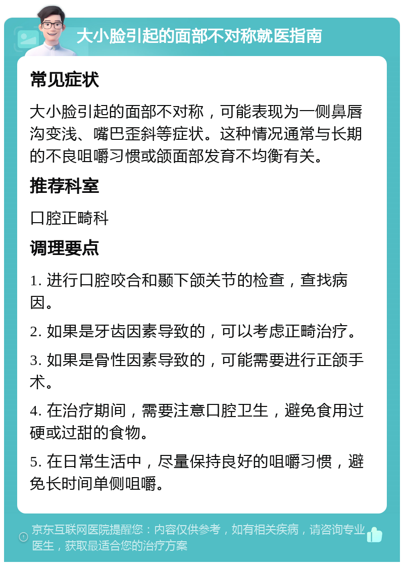 大小脸引起的面部不对称就医指南 常见症状 大小脸引起的面部不对称，可能表现为一侧鼻唇沟变浅、嘴巴歪斜等症状。这种情况通常与长期的不良咀嚼习惯或颌面部发育不均衡有关。 推荐科室 口腔正畸科 调理要点 1. 进行口腔咬合和颞下颌关节的检查，查找病因。 2. 如果是牙齿因素导致的，可以考虑正畸治疗。 3. 如果是骨性因素导致的，可能需要进行正颌手术。 4. 在治疗期间，需要注意口腔卫生，避免食用过硬或过甜的食物。 5. 在日常生活中，尽量保持良好的咀嚼习惯，避免长时间单侧咀嚼。