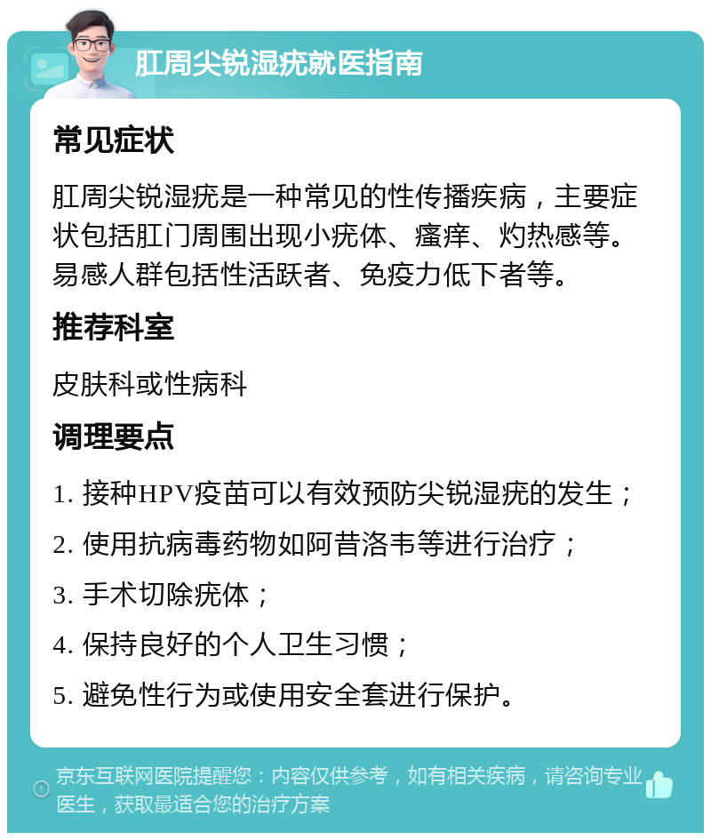 肛周尖锐湿疣就医指南 常见症状 肛周尖锐湿疣是一种常见的性传播疾病，主要症状包括肛门周围出现小疣体、瘙痒、灼热感等。易感人群包括性活跃者、免疫力低下者等。 推荐科室 皮肤科或性病科 调理要点 1. 接种HPV疫苗可以有效预防尖锐湿疣的发生； 2. 使用抗病毒药物如阿昔洛韦等进行治疗； 3. 手术切除疣体； 4. 保持良好的个人卫生习惯； 5. 避免性行为或使用安全套进行保护。