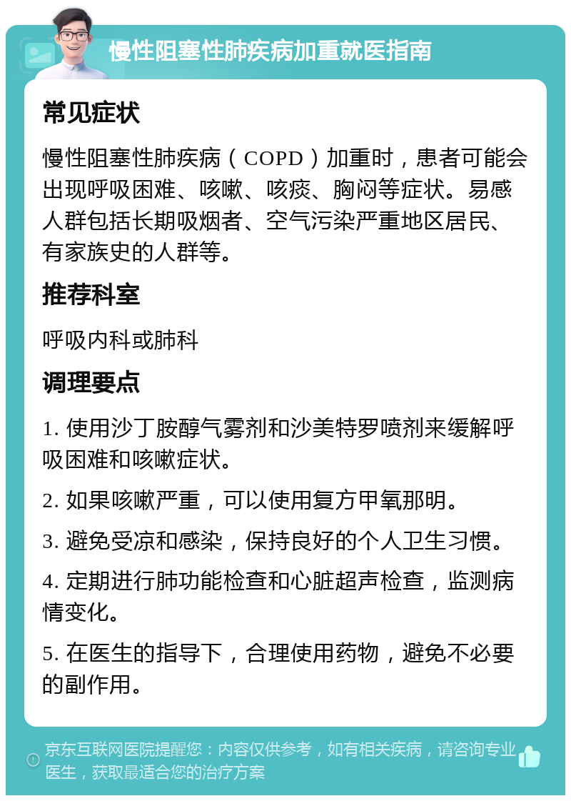 慢性阻塞性肺疾病加重就医指南 常见症状 慢性阻塞性肺疾病（COPD）加重时，患者可能会出现呼吸困难、咳嗽、咳痰、胸闷等症状。易感人群包括长期吸烟者、空气污染严重地区居民、有家族史的人群等。 推荐科室 呼吸内科或肺科 调理要点 1. 使用沙丁胺醇气雾剂和沙美特罗喷剂来缓解呼吸困难和咳嗽症状。 2. 如果咳嗽严重，可以使用复方甲氧那明。 3. 避免受凉和感染，保持良好的个人卫生习惯。 4. 定期进行肺功能检查和心脏超声检查，监测病情变化。 5. 在医生的指导下，合理使用药物，避免不必要的副作用。