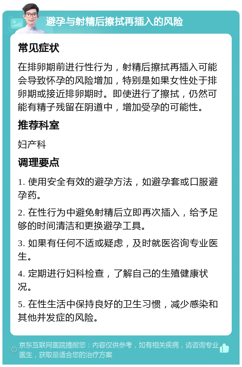 避孕与射精后擦拭再插入的风险 常见症状 在排卵期前进行性行为，射精后擦拭再插入可能会导致怀孕的风险增加，特别是如果女性处于排卵期或接近排卵期时。即使进行了擦拭，仍然可能有精子残留在阴道中，增加受孕的可能性。 推荐科室 妇产科 调理要点 1. 使用安全有效的避孕方法，如避孕套或口服避孕药。 2. 在性行为中避免射精后立即再次插入，给予足够的时间清洁和更换避孕工具。 3. 如果有任何不适或疑虑，及时就医咨询专业医生。 4. 定期进行妇科检查，了解自己的生殖健康状况。 5. 在性生活中保持良好的卫生习惯，减少感染和其他并发症的风险。