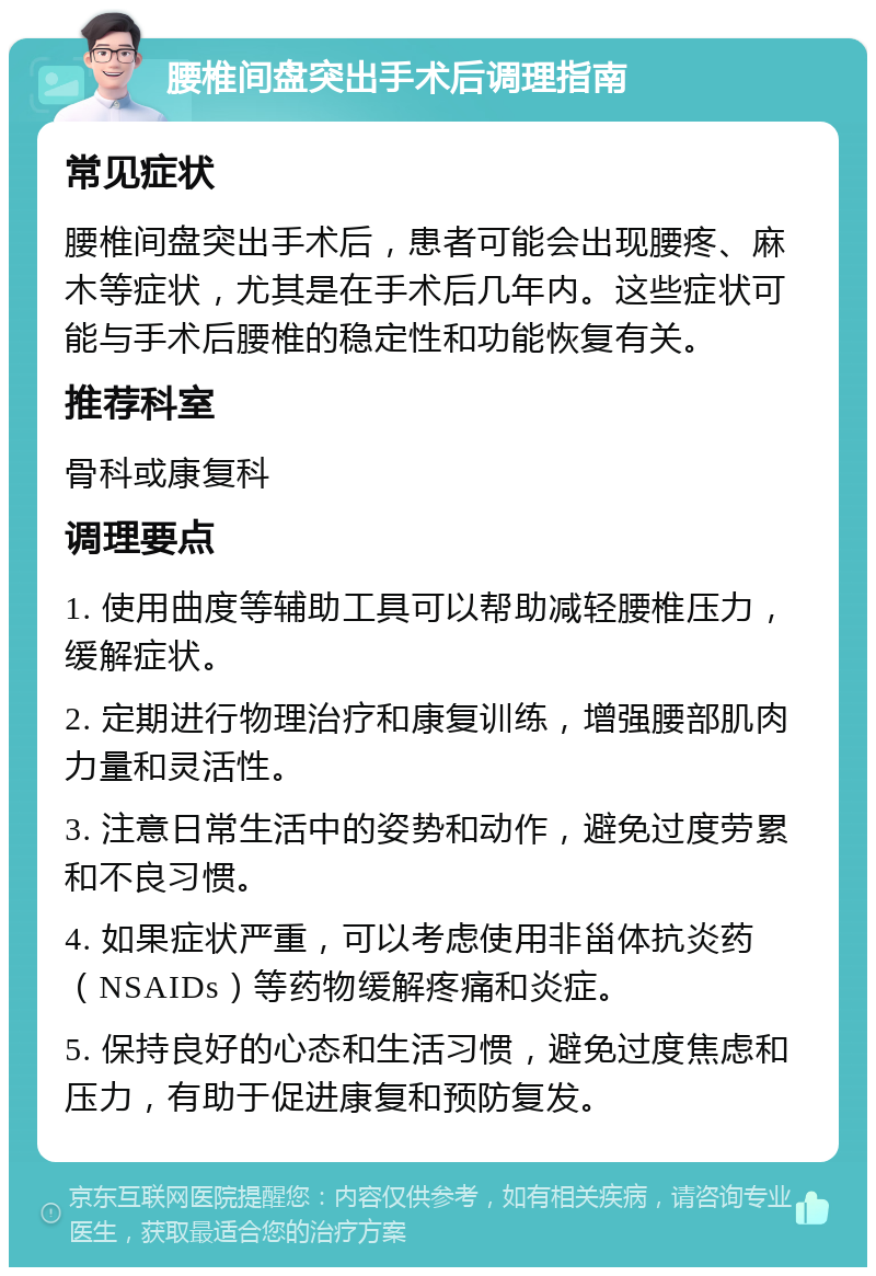 腰椎间盘突出手术后调理指南 常见症状 腰椎间盘突出手术后，患者可能会出现腰疼、麻木等症状，尤其是在手术后几年内。这些症状可能与手术后腰椎的稳定性和功能恢复有关。 推荐科室 骨科或康复科 调理要点 1. 使用曲度等辅助工具可以帮助减轻腰椎压力，缓解症状。 2. 定期进行物理治疗和康复训练，增强腰部肌肉力量和灵活性。 3. 注意日常生活中的姿势和动作，避免过度劳累和不良习惯。 4. 如果症状严重，可以考虑使用非甾体抗炎药（NSAIDs）等药物缓解疼痛和炎症。 5. 保持良好的心态和生活习惯，避免过度焦虑和压力，有助于促进康复和预防复发。