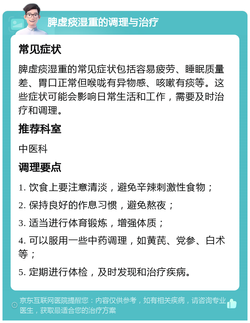 脾虚痰湿重的调理与治疗 常见症状 脾虚痰湿重的常见症状包括容易疲劳、睡眠质量差、胃口正常但喉咙有异物感、咳嗽有痰等。这些症状可能会影响日常生活和工作，需要及时治疗和调理。 推荐科室 中医科 调理要点 1. 饮食上要注意清淡，避免辛辣刺激性食物； 2. 保持良好的作息习惯，避免熬夜； 3. 适当进行体育锻炼，增强体质； 4. 可以服用一些中药调理，如黄芪、党参、白术等； 5. 定期进行体检，及时发现和治疗疾病。