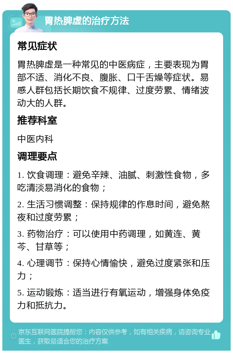 胃热脾虚的治疗方法 常见症状 胃热脾虚是一种常见的中医病症，主要表现为胃部不适、消化不良、腹胀、口干舌燥等症状。易感人群包括长期饮食不规律、过度劳累、情绪波动大的人群。 推荐科室 中医内科 调理要点 1. 饮食调理：避免辛辣、油腻、刺激性食物，多吃清淡易消化的食物； 2. 生活习惯调整：保持规律的作息时间，避免熬夜和过度劳累； 3. 药物治疗：可以使用中药调理，如黄连、黄芩、甘草等； 4. 心理调节：保持心情愉快，避免过度紧张和压力； 5. 运动锻炼：适当进行有氧运动，增强身体免疫力和抵抗力。