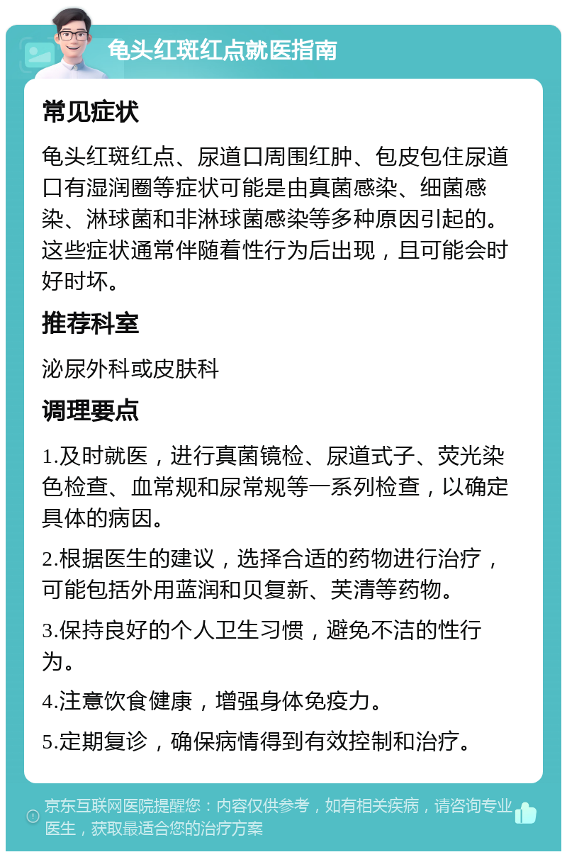 龟头红斑红点就医指南 常见症状 龟头红斑红点、尿道口周围红肿、包皮包住尿道口有湿润圈等症状可能是由真菌感染、细菌感染、淋球菌和非淋球菌感染等多种原因引起的。这些症状通常伴随着性行为后出现，且可能会时好时坏。 推荐科室 泌尿外科或皮肤科 调理要点 1.及时就医，进行真菌镜检、尿道式子、荧光染色检查、血常规和尿常规等一系列检查，以确定具体的病因。 2.根据医生的建议，选择合适的药物进行治疗，可能包括外用蓝润和贝复新、芙清等药物。 3.保持良好的个人卫生习惯，避免不洁的性行为。 4.注意饮食健康，增强身体免疫力。 5.定期复诊，确保病情得到有效控制和治疗。