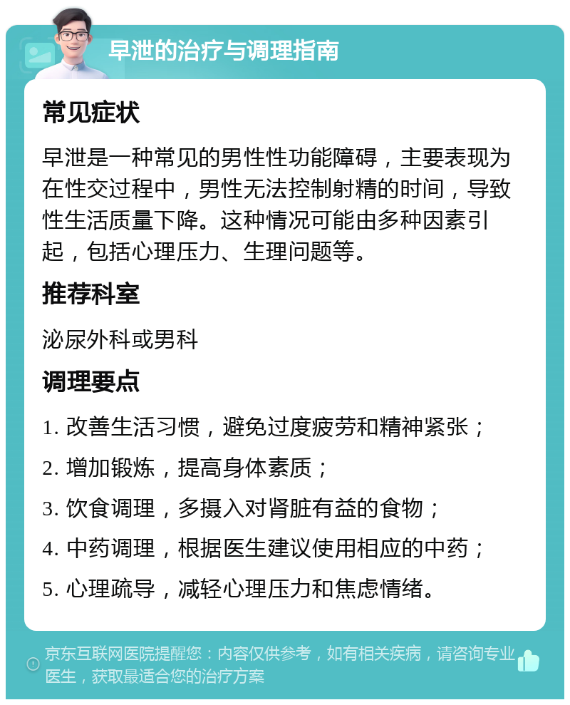 早泄的治疗与调理指南 常见症状 早泄是一种常见的男性性功能障碍，主要表现为在性交过程中，男性无法控制射精的时间，导致性生活质量下降。这种情况可能由多种因素引起，包括心理压力、生理问题等。 推荐科室 泌尿外科或男科 调理要点 1. 改善生活习惯，避免过度疲劳和精神紧张； 2. 增加锻炼，提高身体素质； 3. 饮食调理，多摄入对肾脏有益的食物； 4. 中药调理，根据医生建议使用相应的中药； 5. 心理疏导，减轻心理压力和焦虑情绪。