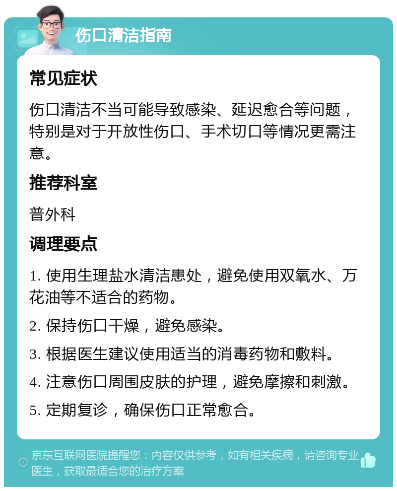 伤口清洁指南 常见症状 伤口清洁不当可能导致感染、延迟愈合等问题，特别是对于开放性伤口、手术切口等情况更需注意。 推荐科室 普外科 调理要点 1. 使用生理盐水清洁患处，避免使用双氧水、万花油等不适合的药物。 2. 保持伤口干燥，避免感染。 3. 根据医生建议使用适当的消毒药物和敷料。 4. 注意伤口周围皮肤的护理，避免摩擦和刺激。 5. 定期复诊，确保伤口正常愈合。