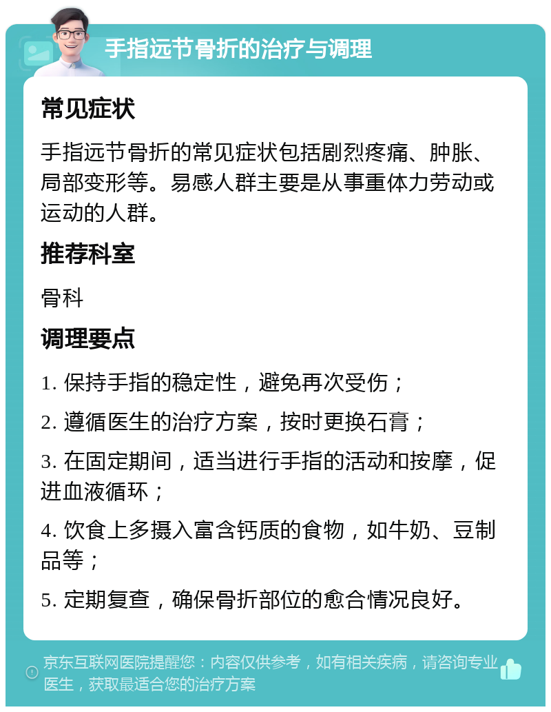 手指远节骨折的治疗与调理 常见症状 手指远节骨折的常见症状包括剧烈疼痛、肿胀、局部变形等。易感人群主要是从事重体力劳动或运动的人群。 推荐科室 骨科 调理要点 1. 保持手指的稳定性，避免再次受伤； 2. 遵循医生的治疗方案，按时更换石膏； 3. 在固定期间，适当进行手指的活动和按摩，促进血液循环； 4. 饮食上多摄入富含钙质的食物，如牛奶、豆制品等； 5. 定期复查，确保骨折部位的愈合情况良好。