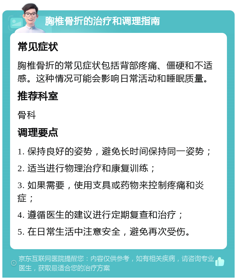 胸椎骨折的治疗和调理指南 常见症状 胸椎骨折的常见症状包括背部疼痛、僵硬和不适感。这种情况可能会影响日常活动和睡眠质量。 推荐科室 骨科 调理要点 1. 保持良好的姿势，避免长时间保持同一姿势； 2. 适当进行物理治疗和康复训练； 3. 如果需要，使用支具或药物来控制疼痛和炎症； 4. 遵循医生的建议进行定期复查和治疗； 5. 在日常生活中注意安全，避免再次受伤。