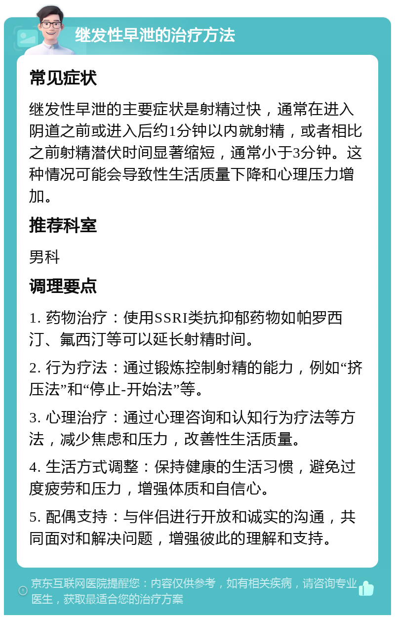 继发性早泄的治疗方法 常见症状 继发性早泄的主要症状是射精过快，通常在进入阴道之前或进入后约1分钟以内就射精，或者相比之前射精潜伏时间显著缩短，通常小于3分钟。这种情况可能会导致性生活质量下降和心理压力增加。 推荐科室 男科 调理要点 1. 药物治疗：使用SSRI类抗抑郁药物如帕罗西汀、氟西汀等可以延长射精时间。 2. 行为疗法：通过锻炼控制射精的能力，例如“挤压法”和“停止-开始法”等。 3. 心理治疗：通过心理咨询和认知行为疗法等方法，减少焦虑和压力，改善性生活质量。 4. 生活方式调整：保持健康的生活习惯，避免过度疲劳和压力，增强体质和自信心。 5. 配偶支持：与伴侣进行开放和诚实的沟通，共同面对和解决问题，增强彼此的理解和支持。