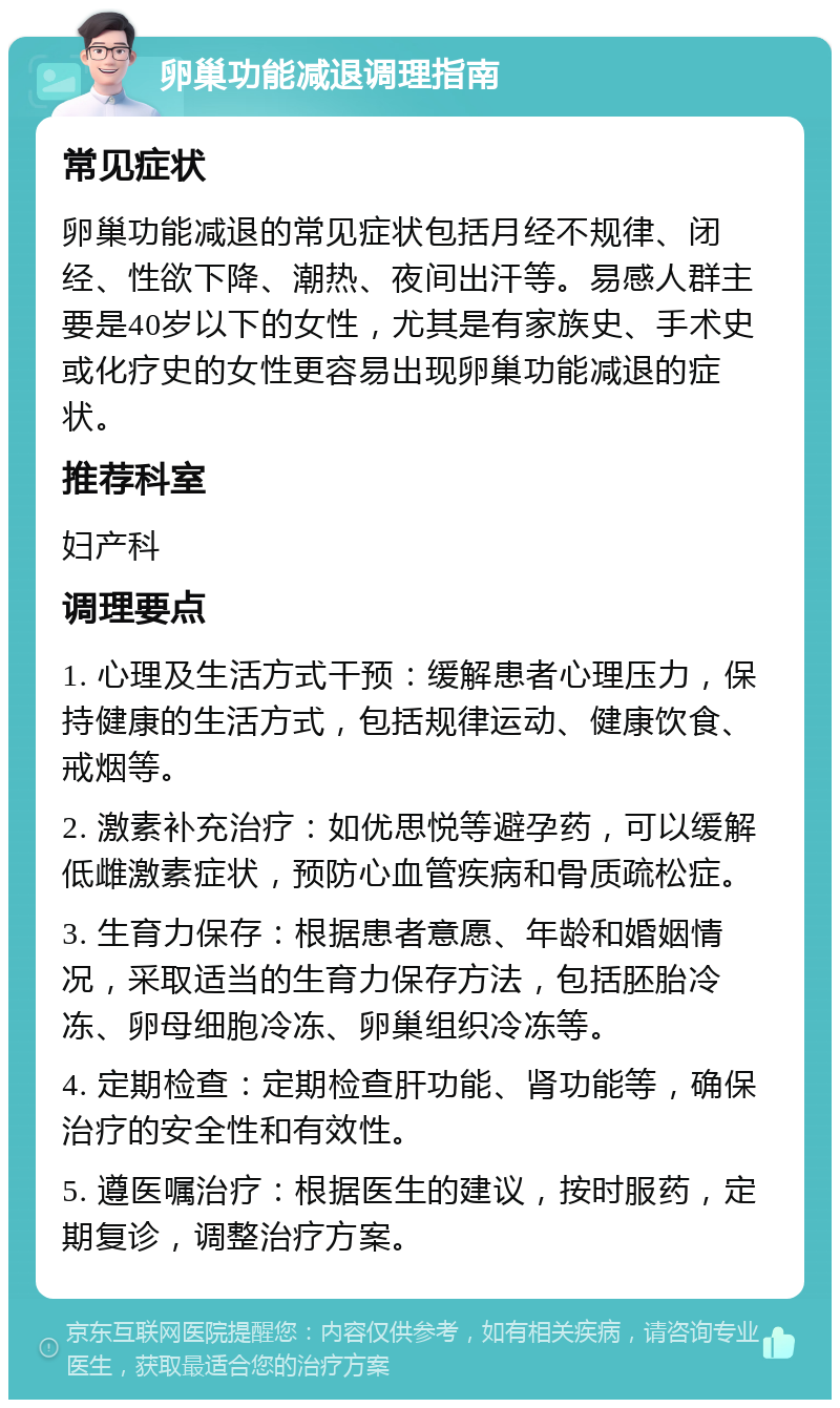 卵巢功能减退调理指南 常见症状 卵巢功能减退的常见症状包括月经不规律、闭经、性欲下降、潮热、夜间出汗等。易感人群主要是40岁以下的女性，尤其是有家族史、手术史或化疗史的女性更容易出现卵巢功能减退的症状。 推荐科室 妇产科 调理要点 1. 心理及生活方式干预：缓解患者心理压力，保持健康的生活方式，包括规律运动、健康饮食、戒烟等。 2. 激素补充治疗：如优思悦等避孕药，可以缓解低雌激素症状，预防心血管疾病和骨质疏松症。 3. 生育力保存：根据患者意愿、年龄和婚姻情况，采取适当的生育力保存方法，包括胚胎冷冻、卵母细胞冷冻、卵巢组织冷冻等。 4. 定期检查：定期检查肝功能、肾功能等，确保治疗的安全性和有效性。 5. 遵医嘱治疗：根据医生的建议，按时服药，定期复诊，调整治疗方案。