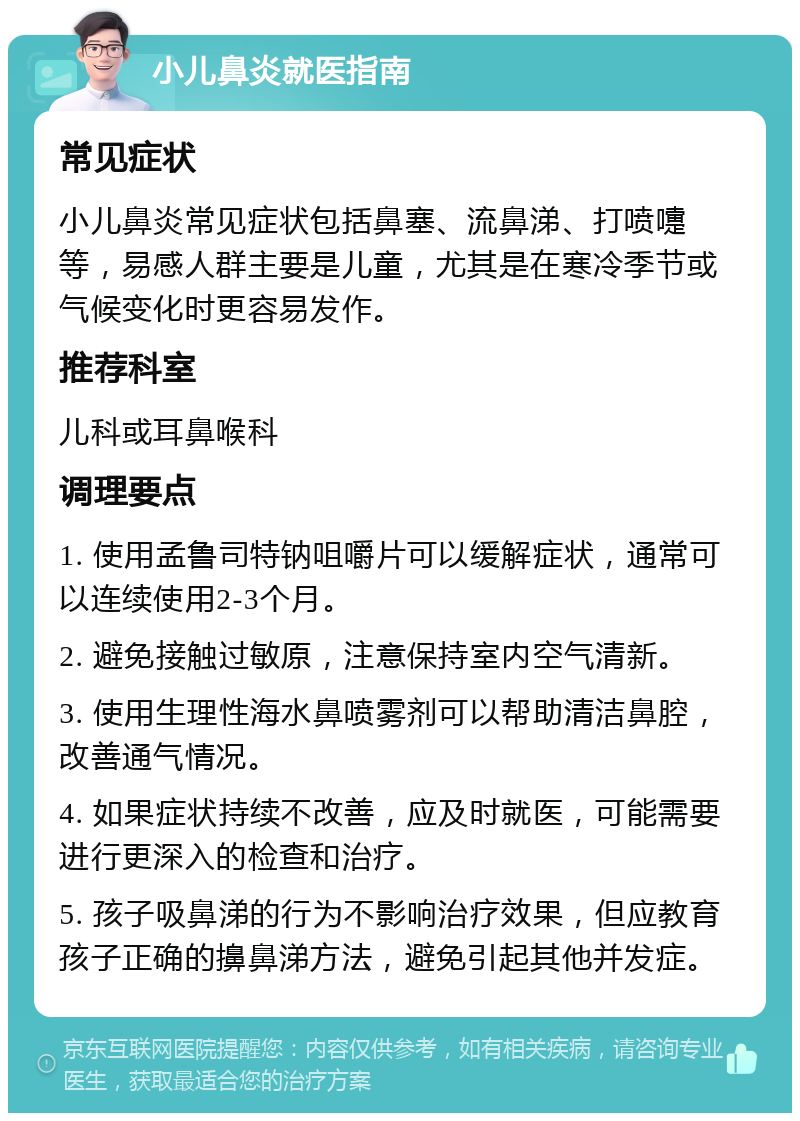 小儿鼻炎就医指南 常见症状 小儿鼻炎常见症状包括鼻塞、流鼻涕、打喷嚏等，易感人群主要是儿童，尤其是在寒冷季节或气候变化时更容易发作。 推荐科室 儿科或耳鼻喉科 调理要点 1. 使用孟鲁司特钠咀嚼片可以缓解症状，通常可以连续使用2-3个月。 2. 避免接触过敏原，注意保持室内空气清新。 3. 使用生理性海水鼻喷雾剂可以帮助清洁鼻腔，改善通气情况。 4. 如果症状持续不改善，应及时就医，可能需要进行更深入的检查和治疗。 5. 孩子吸鼻涕的行为不影响治疗效果，但应教育孩子正确的擤鼻涕方法，避免引起其他并发症。