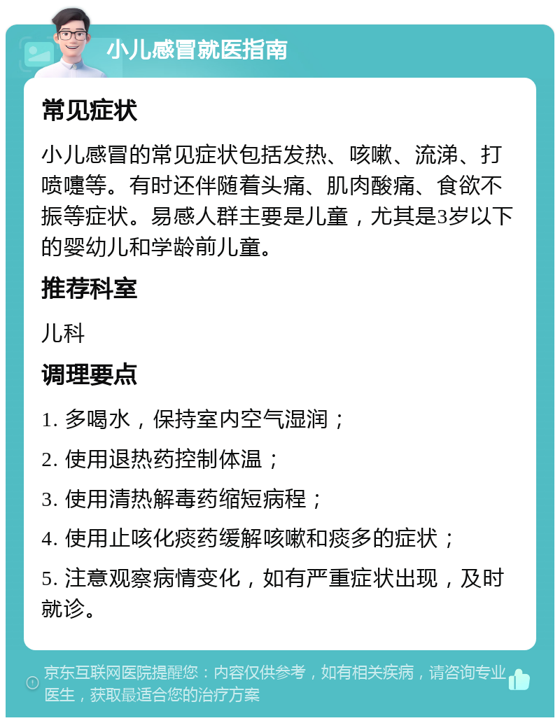 小儿感冒就医指南 常见症状 小儿感冒的常见症状包括发热、咳嗽、流涕、打喷嚏等。有时还伴随着头痛、肌肉酸痛、食欲不振等症状。易感人群主要是儿童，尤其是3岁以下的婴幼儿和学龄前儿童。 推荐科室 儿科 调理要点 1. 多喝水，保持室内空气湿润； 2. 使用退热药控制体温； 3. 使用清热解毒药缩短病程； 4. 使用止咳化痰药缓解咳嗽和痰多的症状； 5. 注意观察病情变化，如有严重症状出现，及时就诊。