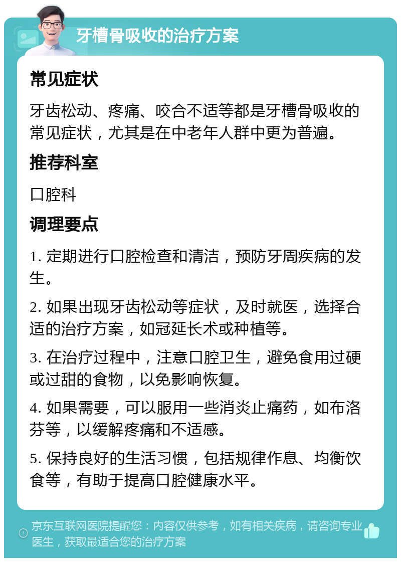 牙槽骨吸收的治疗方案 常见症状 牙齿松动、疼痛、咬合不适等都是牙槽骨吸收的常见症状，尤其是在中老年人群中更为普遍。 推荐科室 口腔科 调理要点 1. 定期进行口腔检查和清洁，预防牙周疾病的发生。 2. 如果出现牙齿松动等症状，及时就医，选择合适的治疗方案，如冠延长术或种植等。 3. 在治疗过程中，注意口腔卫生，避免食用过硬或过甜的食物，以免影响恢复。 4. 如果需要，可以服用一些消炎止痛药，如布洛芬等，以缓解疼痛和不适感。 5. 保持良好的生活习惯，包括规律作息、均衡饮食等，有助于提高口腔健康水平。